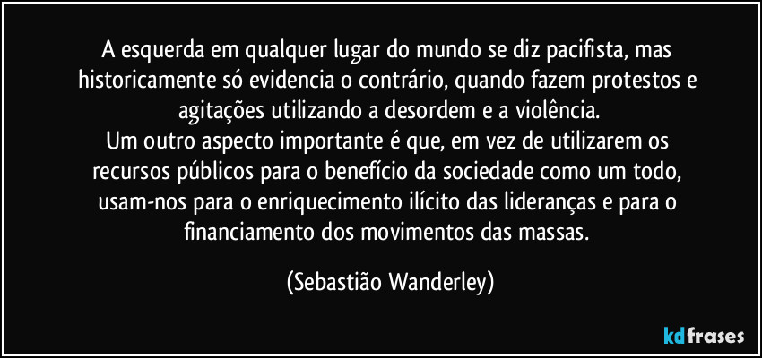 A esquerda em qualquer lugar do mundo se diz pacifista, mas historicamente só evidencia o contrário,  quando fazem protestos e agitações utilizando a desordem e a violência.
Um outro aspecto importante é que, em vez de utilizarem os recursos públicos para o benefício da sociedade como um todo, usam-nos para o enriquecimento ilícito das lideranças e para o financiamento dos movimentos das massas. (Sebastião Wanderley)