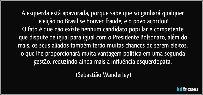 A esquerda está apavorada, porque sabe que só ganhará qualquer eleição no Brasil se houver fraude, e o povo acordou!
O fato é que não existe nenhum candidato popular e competente que dispute de igual para igual com o Presidente Bolsonaro, além do mais, os seus aliados também terão muitas chances de serem eleitos, o que lhe proporcionará muita vantagem política em uma segunda gestão, reduzindo ainda mais a influência esquerdopata. (Sebastião Wanderley)