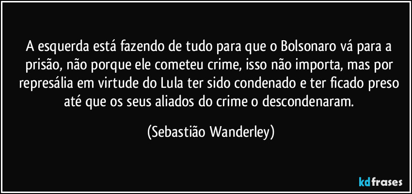 A esquerda está fazendo de tudo para que o Bolsonaro vá para a prisão, não porque ele cometeu crime, isso não importa, mas por represália em virtude do Lula ter sido condenado e ter ficado preso até que os seus aliados do crime o descondenaram. (Sebastião Wanderley)