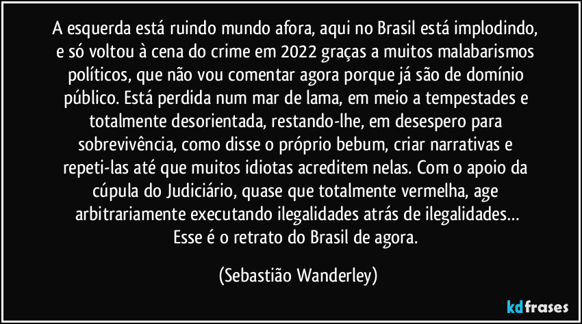 A esquerda está ruindo mundo afora, aqui no Brasil está implodindo, e só voltou à cena do crime em 2022 graças a muitos malabarismos políticos, que não vou comentar agora porque já são de domínio público. Está perdida num mar de lama, em meio a tempestades e totalmente desorientada, restando-lhe, em desespero para sobrevivência, como disse o próprio bebum, criar narrativas e repeti-las até que muitos idiotas acreditem nelas. Com o apoio da cúpula do Judiciário, quase que totalmente vermelha, age arbitrariamente executando ilegalidades atrás de ilegalidades…
Esse é o retrato do Brasil de agora. (Sebastião Wanderley)