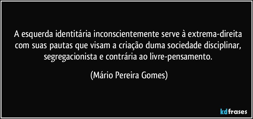 A esquerda identitária inconscientemente serve à extrema-direita com suas pautas que visam a criação duma sociedade disciplinar, segregacionista e contrária ao livre-pensamento. (Mário Pereira Gomes)