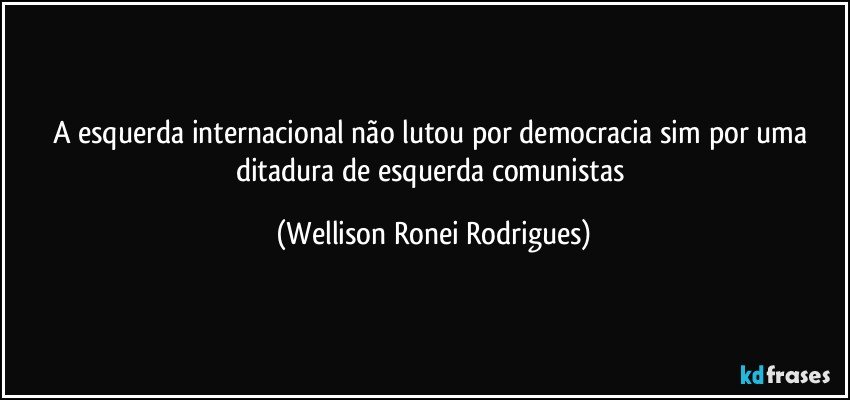 A esquerda internacional não lutou por democracia sim por uma ditadura de esquerda comunistas (Wellison Ronei Rodrigues)