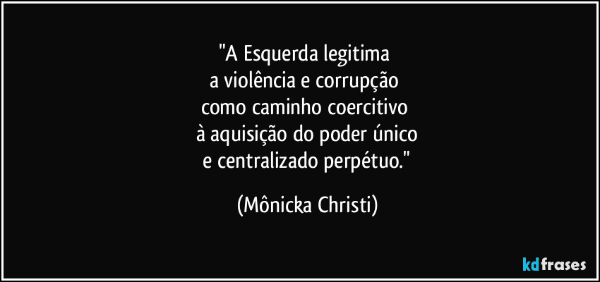 "A Esquerda legitima
a violência e corrupção
como caminho coercitivo
à aquisição do poder único
e centralizado perpétuo." (Mônicka Christi)