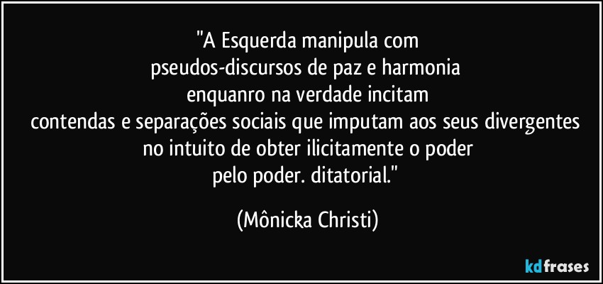 "A Esquerda manipula com
pseudos-discursos de paz e harmonia 
enquanro na verdade incitam
contendas e separações sociais que imputam aos seus divergentes no intuito de obter ilicitamente o poder
pelo poder. ditatorial." (Mônicka Christi)