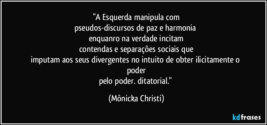 "A Esquerda manipula com
pseudos-discursos de paz e harmonia 
enquanro na verdade incitam
contendas e separações sociais que
imputam aos seus divergentes no intuito de obter ilicitamente o poder
pelo poder. ditatorial." (Mônicka Christi)