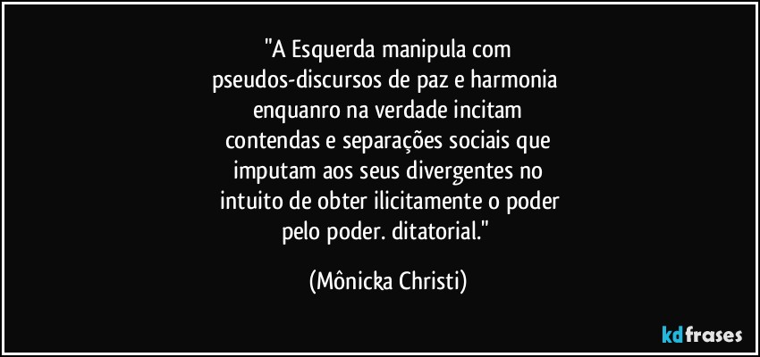 "A Esquerda manipula com
pseudos-discursos de paz e harmonia 
enquanro na verdade incitam
contendas e separações sociais que
imputam aos seus divergentes no
 intuito de obter ilicitamente o poder
pelo poder. ditatorial." (Mônicka Christi)