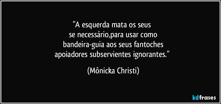 "A esquerda mata os seus 
se necessário,para usar como
bandeira-guia aos seus fantoches
apoiadores subservientes ignorantes." (Mônicka Christi)