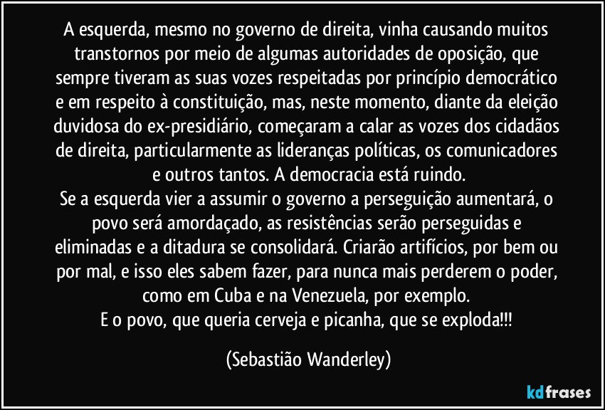 A esquerda, mesmo no governo de direita, vinha causando muitos transtornos por meio de algumas autoridades de oposição, que sempre tiveram as suas vozes respeitadas por princípio democrático e em respeito à constituição, mas, neste momento, diante da eleição duvidosa do ex-presidiário, começaram a calar as vozes dos cidadãos de direita, particularmente as lideranças políticas, os comunicadores e outros tantos. A democracia está ruindo.
Se a esquerda vier a assumir o governo a perseguição aumentará, o povo será amordaçado, as resistências serão perseguidas e eliminadas e a ditadura se consolidará. Criarão artifícios, por bem ou por mal, e isso eles sabem fazer, para nunca mais perderem o poder, como em Cuba e na Venezuela, por exemplo. 
E o povo, que queria cerveja e picanha, que se exploda!!! (Sebastião Wanderley)