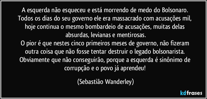 A esquerda não esqueceu e está morrendo de medo do Bolsonaro. Todos os dias do seu governo ele era massacrado com acusações mil, hoje continua o mesmo bombardeio de acusações, muitas delas absurdas, levianas e mentirosas.
O pior é que nestes cinco primeiros meses de governo, não fizeram outra coisa que não fosse tentar destruir o legado bolsonarista. Obviamente que não conseguirão, porque a esquerda é sinônimo de corrupção e o povo já aprendeu! (Sebastião Wanderley)