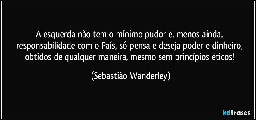 A esquerda não tem o mínimo pudor e, menos ainda, responsabilidade com o País, só pensa e deseja poder e dinheiro, obtidos de qualquer maneira, mesmo sem princípios éticos! (Sebastião Wanderley)