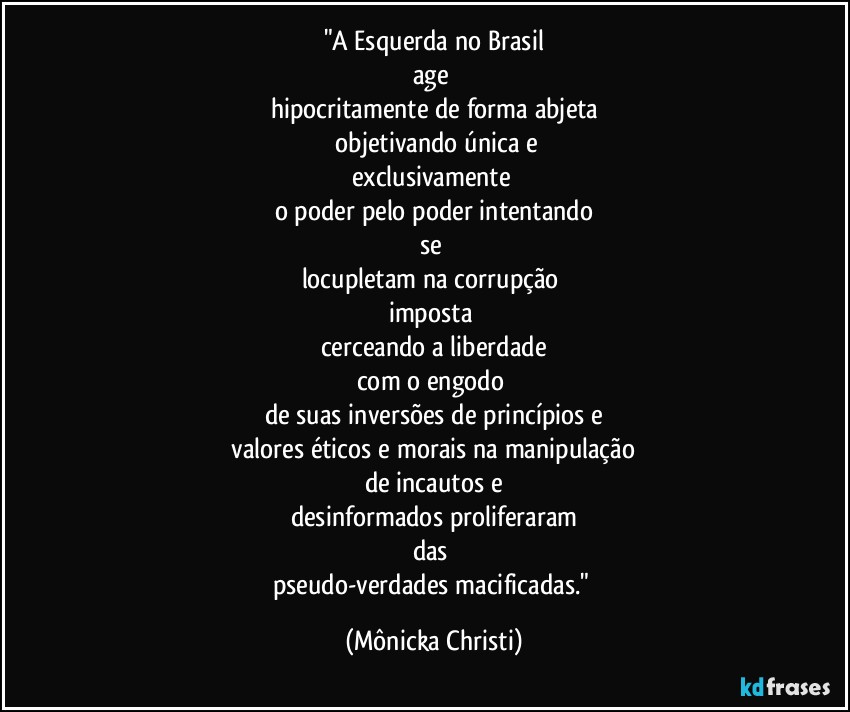 "A Esquerda no Brasil
age 
hipocritamente de forma abjeta
 objetivando única e
exclusivamente 
o poder pelo poder intentando
se 
locupletam na corrupção 
imposta 
cerceando a liberdade
com o engodo 
de suas inversões de princípios e
 valores éticos e morais na manipulação 
de incautos e
desinformados proliferaram
das 
pseudo-verdades macificadas." (Mônicka Christi)