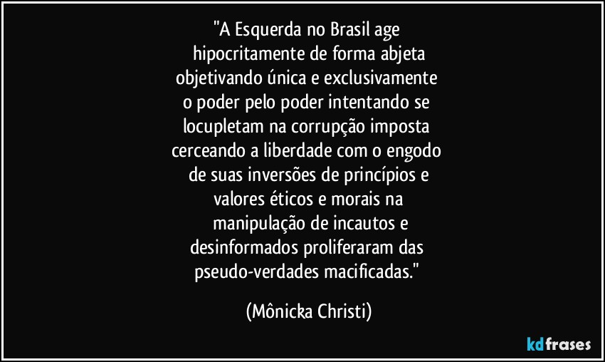 "A Esquerda no Brasil age 
hipocritamente de forma abjeta
objetivando única e exclusivamente 
o poder pelo poder intentando se 
locupletam na corrupção imposta 
cerceando a liberdade com o engodo 
de suas inversões de princípios e
valores éticos e morais na
 manipulação de incautos e
desinformados proliferaram das 
pseudo-verdades macificadas." (Mônicka Christi)