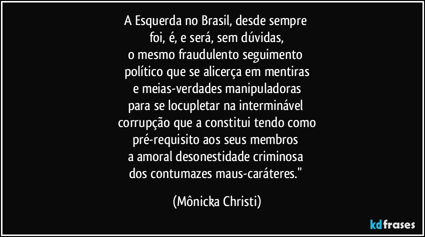 A Esquerda no Brasil, desde sempre 
foi, é, e será, sem dúvidas,
o mesmo fraudulento seguimento 
político que se alicerça em mentiras
e meias-verdades manipuladoras
para se locupletar na interminável 
corrupção que a constitui tendo como
pré-requisito aos seus membros 
a amoral desonestidade criminosa 
dos contumazes maus-caráteres." (Mônicka Christi)