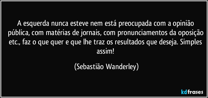 A esquerda nunca esteve nem está preocupada com a opinião pública, com matérias de jornais, com pronunciamentos da oposição etc., faz o que quer e que lhe traz os resultados que deseja. Simples assim! (Sebastião Wanderley)