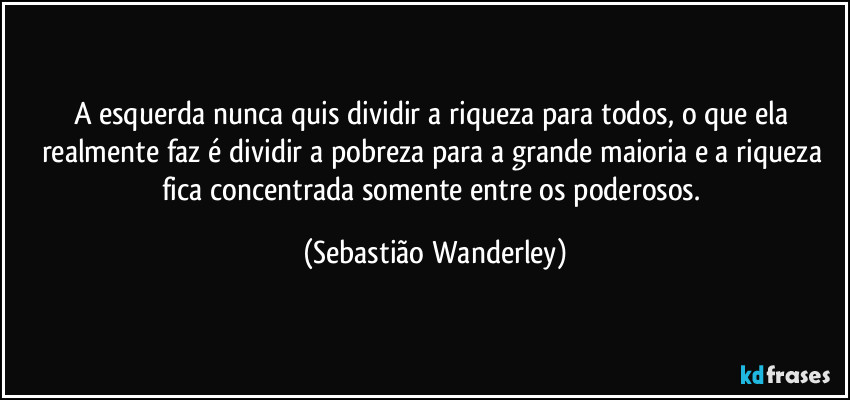 A esquerda nunca quis dividir a riqueza para todos, o que ela realmente faz é dividir a pobreza para a grande maioria e a riqueza fica concentrada somente entre os poderosos. (Sebastião Wanderley)