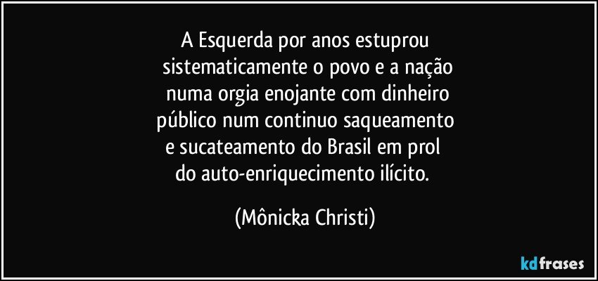 A Esquerda por anos estuprou
 sistematicamente o povo e a nação
 numa orgia enojante com dinheiro
 público num continuo saqueamento 
e sucateamento do Brasil em prol 
do auto-enriquecimento ilícito. (Mônicka Christi)