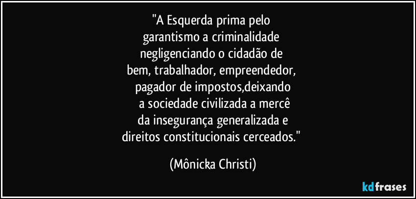 "A Esquerda prima pelo 
garantismo a criminalidade 
negligenciando o cidadão de 
bem, trabalhador, empreendedor, 
pagador de impostos,deixando
 a sociedade civilizada a mercê
 da insegurança generalizada e 
direitos constitucionais cerceados." (Mônicka Christi)