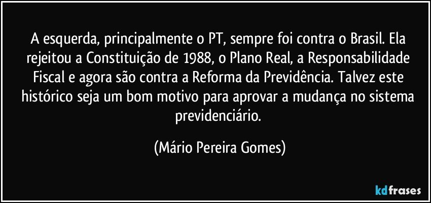 A esquerda, principalmente o PT, sempre foi contra o Brasil. Ela rejeitou a Constituição de 1988, o Plano Real, a Responsabilidade Fiscal e agora são contra a Reforma da Previdência. Talvez este histórico seja um bom motivo para aprovar a mudança no sistema previdenciário. (Mário Pereira Gomes)