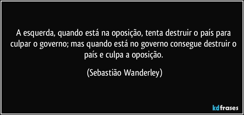 A esquerda, quando está na oposição, tenta destruir o país para culpar o governo; mas quando está no governo consegue destruir o país e culpa a oposição. (Sebastião Wanderley)