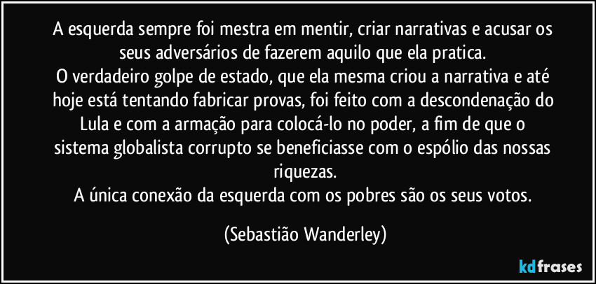 A esquerda sempre foi mestra em mentir, criar narrativas e acusar os seus adversários de fazerem aquilo que ela pratica. 
O verdadeiro golpe de estado, que ela mesma criou a narrativa e até hoje está tentando fabricar provas, foi feito com a descondenação do Lula e com a armação para colocá-lo no poder, a fim de que o sistema globalista corrupto se beneficiasse com o espólio das nossas riquezas.
A única conexão da esquerda com os pobres são os seus votos. (Sebastião Wanderley)
