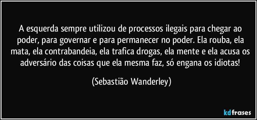 A esquerda sempre utilizou de processos ilegais para chegar ao poder, para governar e para permanecer no poder. Ela rouba, ela mata, ela contrabandeia, ela trafica drogas, ela mente e ela acusa os adversário das coisas que ela mesma faz, só engana os idiotas! (Sebastião Wanderley)
