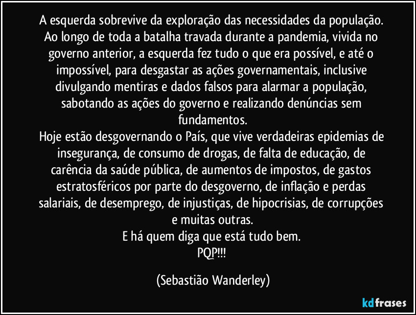 A esquerda sobrevive da exploração das necessidades da população. 
Ao longo de toda a batalha travada durante a pandemia, vivida no governo anterior, a esquerda fez tudo o que era possível, e até o impossível, para desgastar as ações governamentais, inclusive divulgando mentiras e dados falsos para alarmar a população, sabotando as ações do governo e realizando denúncias sem fundamentos.
Hoje estão desgovernando o País, que vive verdadeiras epidemias de insegurança, de consumo de drogas,  de falta de educação, de carência da saúde pública, de aumentos de impostos, de gastos estratosféricos por parte do desgoverno, de inflação e perdas salariais, de desemprego, de injustiças, de hipocrisias, de corrupções e muitas outras.
E há quem diga que está tudo bem. 
PQP!!! (Sebastião Wanderley)