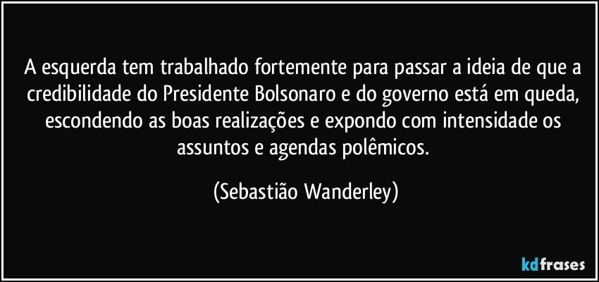 A esquerda tem trabalhado fortemente para passar a ideia de que a credibilidade do Presidente Bolsonaro e do governo está em queda, escondendo as boas realizações e expondo com intensidade os assuntos e agendas polêmicos. (Sebastião Wanderley)