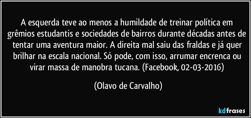 A esquerda teve ao menos a humildade de treinar política em grêmios estudantis e sociedades de bairros durante décadas antes de tentar uma aventura maior. A direita mal saiu das fraldas e já quer brilhar na escala nacional. Só pode, com isso, arrumar encrenca ou virar massa de manobra tucana. (Facebook, 02-03-2016) (Olavo de Carvalho)