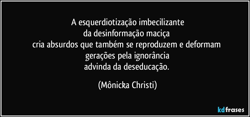 A esquerdiotização imbecilizante
da desinformação maciça 
cria absurdos que também se reproduzem e deformam 
gerações pela ignorância
advinda da deseducação. (Mônicka Christi)