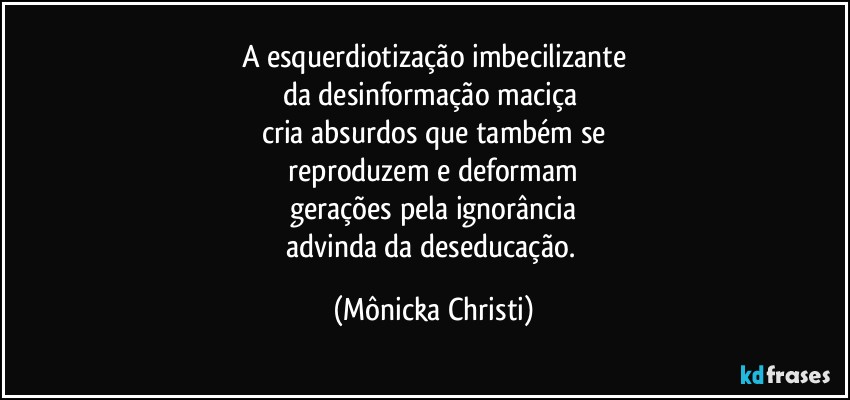 A esquerdiotização imbecilizante
da desinformação maciça 
cria absurdos que também se
 reproduzem e deformam 
gerações pela ignorância
advinda da deseducação. (Mônicka Christi)