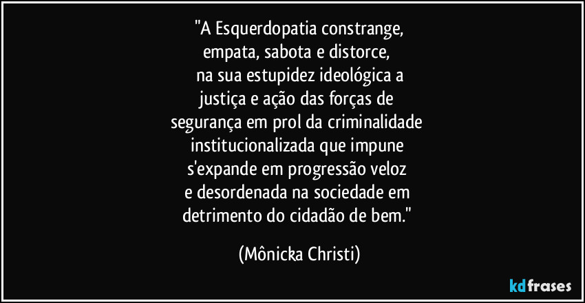 "A Esquerdopatia constrange,
empata, sabota e distorce, 
na sua estupidez ideológica a
justiça e ação das forças de 
segurança em prol da criminalidade 
institucionalizada que impune 
s'expande em progressão veloz 
e desordenada na sociedade em 
detrimento do cidadão de bem." (Mônicka Christi)