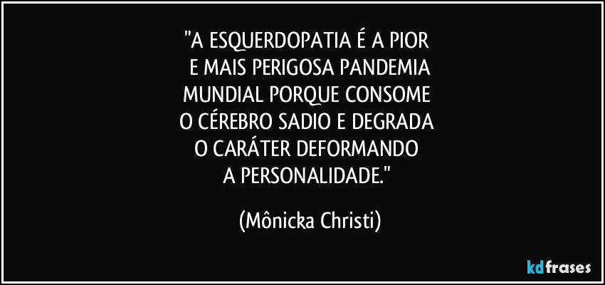 "A ESQUERDOPATIA É A PIOR 
E MAIS PERIGOSA PANDEMIA
MUNDIAL PORQUE CONSOME 
O CÉREBRO SADIO E DEGRADA 
O CARÁTER DEFORMANDO 
A PERSONALIDADE." (Mônicka Christi)