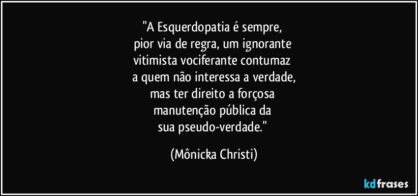 "A Esquerdopatia é sempre,  
pior via de regra, um ignorante 
vitimista vociferante contumaz 
a quem não interessa a verdade,
mas ter direito a forçosa 
manutenção pública da 
sua pseudo-verdade." (Mônicka Christi)