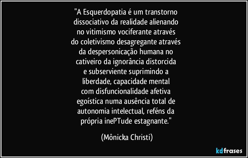 "A Esquerdopatia é um transtorno 
dissociativo da realidade alienando 
no vitimismo vociferante através 
do coletivismo desagregante através 
da despersonicação humana no 
cativeiro da ignorância distorcida 
e subserviente suprimindo a 
liberdade, capacidade mental 
com disfuncionalidade afetiva 
egoística numa ausência total de 
autonomia intelectual, reféns da 
própria inePTude estagnante." (Mônicka Christi)