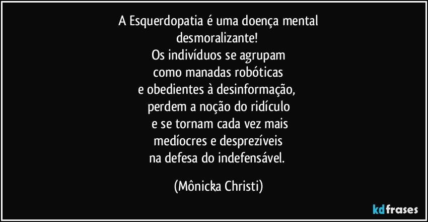 A Esquerdopatia é uma doença mental
desmoralizante! 
Os indivíduos se agrupam
 como manadas robóticas 
e obedientes à desinformação,  
perdem a noção do ridículo
 e se tornam cada vez mais
 medíocres e desprezíveis 
na defesa do indefensável. (Mônicka Christi)