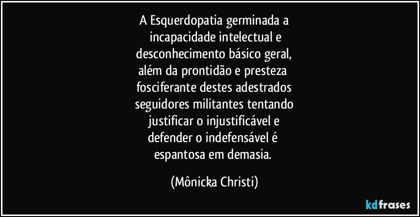 A Esquerdopatia germinada a
 incapacidade intelectual e
 desconhecimento básico geral, 
além da prontidão  e presteza 
fosciferante destes adestrados
seguidores militantes tentando
 justificar o injustificável e 
defender o indefensável é 
espantosa em demasia. (Mônicka Christi)