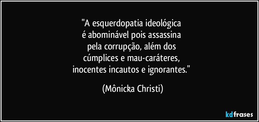 "A esquerdopatia ideológica 
é abominável pois assassina 
pela corrupção, além dos 
cúmplices e mau-caráteres, 
inocentes incautos e ignorantes." (Mônicka Christi)