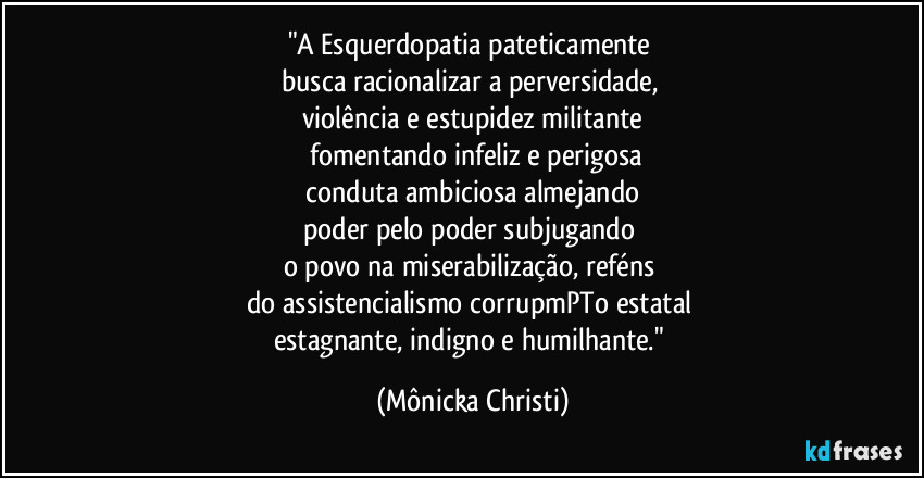 "A Esquerdopatia pateticamente 
busca racionalizar a perversidade, 
violência e estupidez militante
 fomentando infeliz e perigosa
 conduta ambiciosa almejando 
poder pelo poder subjugando 
o povo na miserabilização, reféns 
do assistencialismo corrupmPTo estatal 
estagnante, indigno e humilhante." (Mônicka Christi)