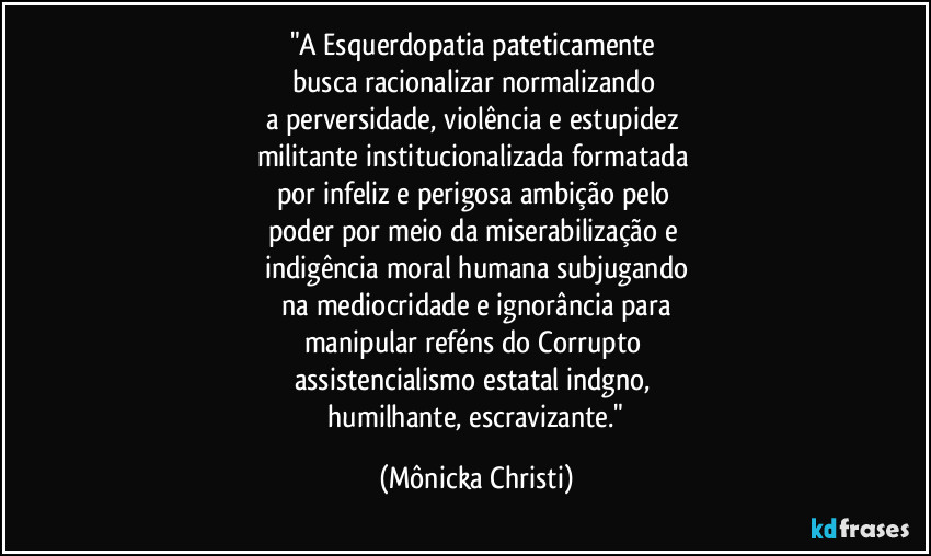 "A Esquerdopatia pateticamente 
busca racionalizar normalizando 
a perversidade,  violência e estupidez 
militante institucionalizada formatada 
por infeliz e perigosa ambição pelo 
poder  por meio da miserabilização e 
indigência moral humana subjugando
 na mediocridade e ignorância para 
manipular reféns do Corrupto 
assistencialismo estatal indgno, 
 humilhante, escravizante." (Mônicka Christi)