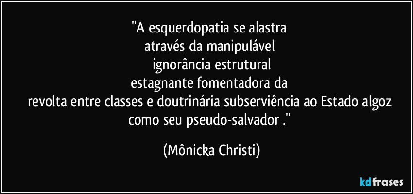 "A esquerdopatia se alastra 
através da manipulável 
ignorância estrutural
estagnante fomentadora da 
revolta entre classes e doutrinária subserviência ao Estado algoz 
como seu pseudo-salvador ." (Mônicka Christi)