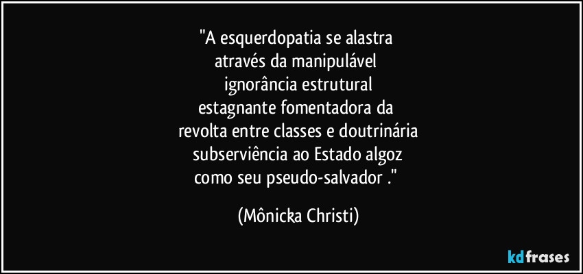 "A esquerdopatia se alastra 
através da manipulável 
ignorância estrutural
estagnante fomentadora da 
revolta entre classes e doutrinária
 subserviência ao Estado algoz 
como seu pseudo-salvador ." (Mônicka Christi)