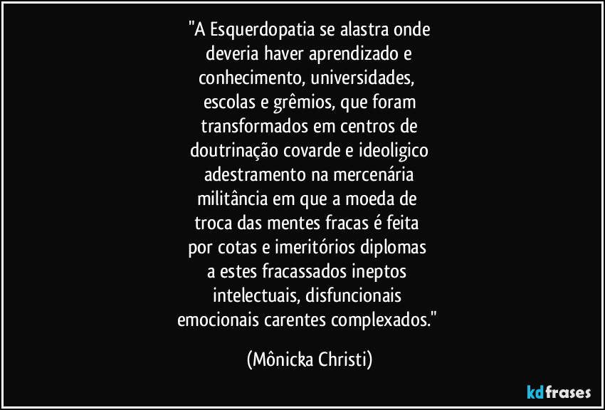 "A Esquerdopatia se alastra onde
 deveria haver aprendizado e 
conhecimento, universidades, 
escolas e grêmios, que foram
 transformados em centros de 
doutrinação covarde e ideoligico
adestramento na mercenária
militância em que a moeda de 
troca das mentes fracas é feita 
por cotas e imeritórios diplomas 
a estes fracassados ineptos 
intelectuais, disfuncionais 
emocionais carentes complexados." (Mônicka Christi)
