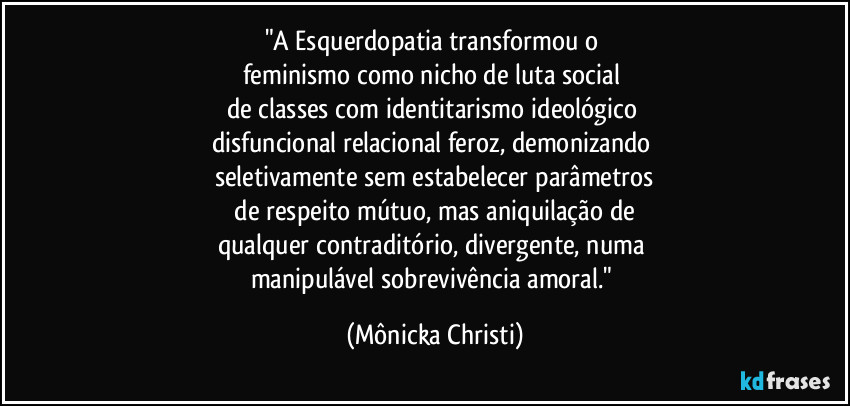 "A Esquerdopatia  transformou o 
feminismo como nicho de luta social 
de classes com identitarismo ideológico 
disfuncional relacional feroz, demonizando 
seletivamente sem estabelecer parâmetros
 de respeito mútuo, mas aniquilação de 
qualquer contraditório, divergente, numa 
manipulável sobrevivência amoral." (Mônicka Christi)