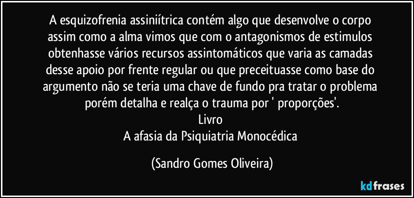 A esquizofrenia assiniítrica contém algo que desenvolve o corpo assim como a alma vimos que com o antagonismos de estimulos obtenhasse vários recursos assintomáticos que varia as camadas desse apoio por frente regular ou que preceituasse como base do argumento não se teria uma chave de fundo pra tratar o problema porém detalha e realça o trauma por ' proporções'.
Livro 
A afasia da Psiquiatria Monocédica (Sandro Gomes Oliveira)