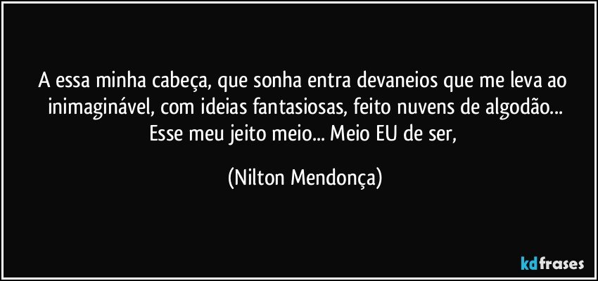 A essa minha cabeça, que sonha entra devaneios que me leva ao inimaginável, com ideias fantasiosas, feito nuvens de algodão...
Esse meu jeito meio... Meio EU de ser, (Nilton Mendonça)