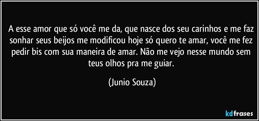 A esse amor que só você me da, que nasce dos seu carinhos e me faz sonhar seus beijos me modificou hoje só quero te amar, você me fez pedir bis com sua maneira de amar. Não me vejo nesse mundo sem teus olhos pra me guiar. (Junio Souza)