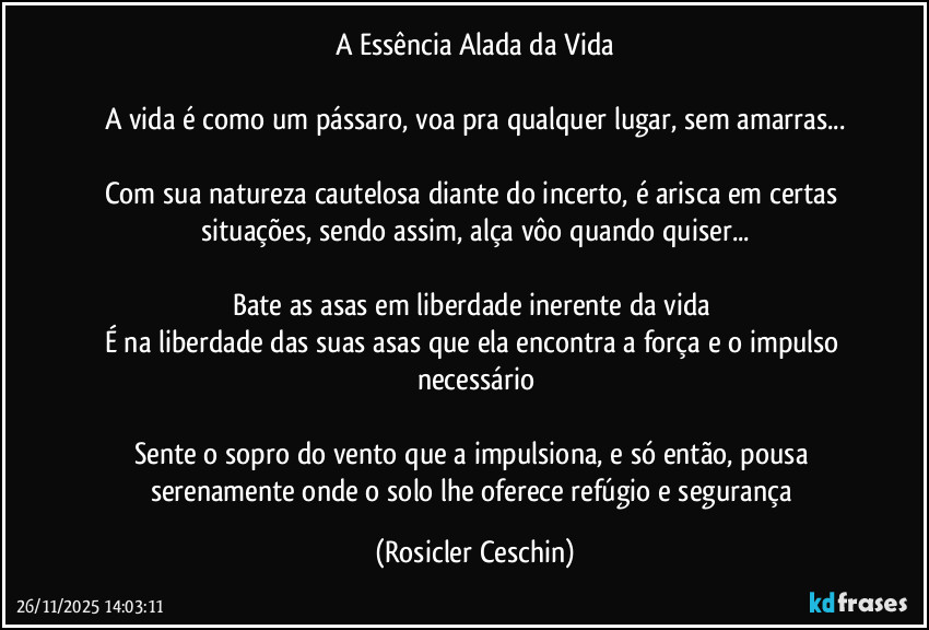A Essência Alada da Vida

A vida é como um pássaro, voa pra qualquer lugar, sem amarras...

Com sua natureza cautelosa diante do incerto, é arisca em certas situações, sendo assim, alça vôo quando quiser...

Bate as asas em liberdade inerente da vida 
É na liberdade das suas asas que ela encontra a força e o impulso necessário

Sente o sopro do vento que a impulsiona, e só então, pousa serenamente onde o solo lhe oferece refúgio e segurança (Rosicler Ceschin)