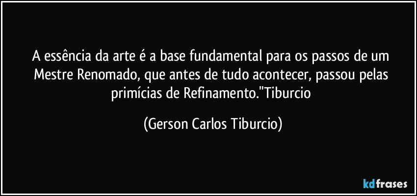 A essência da arte é a base fundamental para os passos de um Mestre Renomado, que antes de tudo acontecer, passou pelas primícias de Refinamento."Tiburcio (Gerson Carlos Tiburcio)