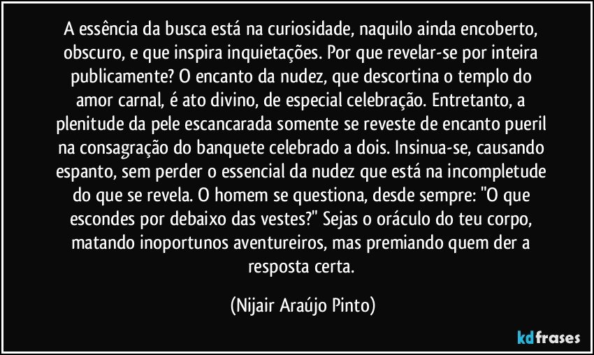 A essência da busca está na curiosidade, naquilo ainda encoberto, obscuro, e que inspira inquietações. Por que revelar-se por inteira publicamente? O encanto da nudez, que descortina o templo do amor carnal, é ato divino, de especial celebração. Entretanto, a plenitude da pele escancarada somente se reveste de encanto pueril na consagração do banquete celebrado a dois. Insinua-se, causando espanto, sem perder o essencial da nudez que está na incompletude do que se revela. O homem se questiona, desde sempre: "O que escondes por debaixo das vestes?" Sejas o oráculo do teu corpo, matando inoportunos aventureiros, mas premiando quem der a resposta certa. (Nijair Araújo Pinto)