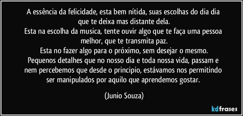 A essência da felicidade, esta bem nítida, suas escolhas do dia dia que te deixa mas distante dela.
Esta na escolha da musica, tente ouvir algo que te faça uma pessoa melhor, que te transmita paz.
Esta no fazer algo para o próximo, sem desejar o mesmo.
Pequenos detalhes que no nosso dia e toda nossa vida, passam e nem percebemos que desde o principio, estávamos nos permitindo ser manipulados por aquilo que aprendemos gostar. (Junio Souza)